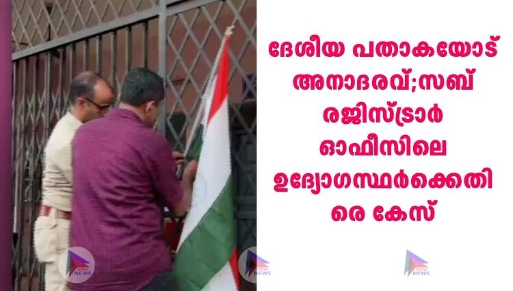 ദേശീയ പതാകയോട് അനാദരവ്;സബ് രജിസ്ട്രാർ ഓഫീസിലെ ഉദ്യോഗസ്ഥർക്കെതിരെ കേസ്
