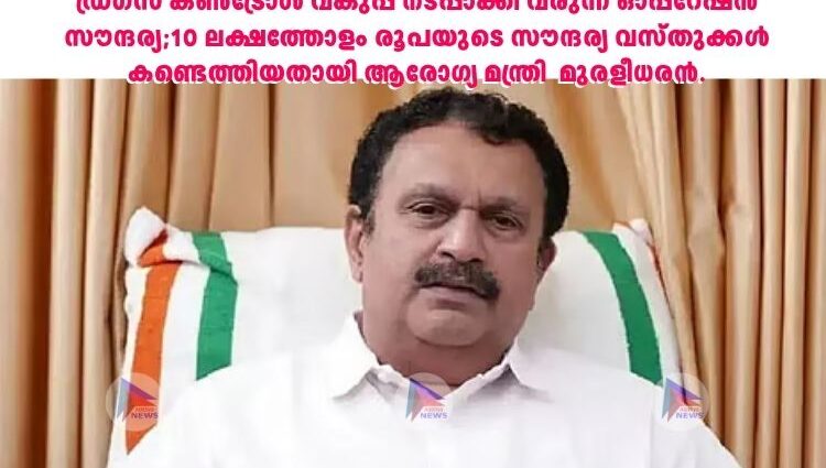 ഡ്രഗ്‌സ് കണ്‍ട്രോള്‍ വകുപ്പ് നടപ്പാക്കി വരുന്ന ഓപ്പറേഷന്‍ സൗന്ദര്യ;10 ലക്ഷത്തോളം രൂപയുടെ സൗന്ദര്യ വസ്തുക്കള്‍ കണ്ടെത്തിയതായി ആരോഗ്യ മന്ത്രി മുരളീധരന്‍.