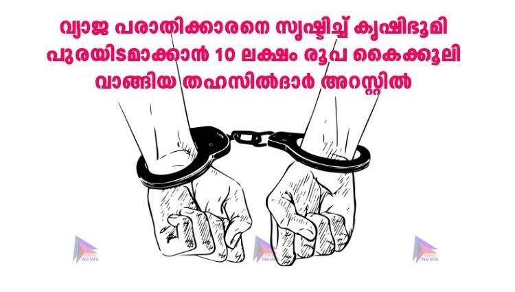 വ്യാജ പരാതിക്കാരനെ സൃഷ്ടിച്ച്‌ കൃഷിഭൂമി പുരയിടമാക്കാൻ 10 ലക്ഷം രൂപ കൈക്കൂലി വാങ്ങിയ തഹസില്‍ദാർ അറസ്റ്റില്‍