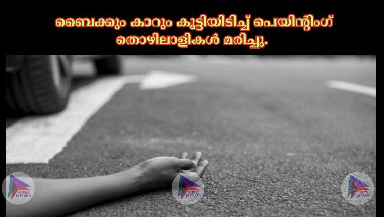 ബൈക്കും കാറും കൂട്ടിയിടിച്ച് പെയിൻ്റിംഗ് തൊഴിലാളികള് മരിച്ചു.