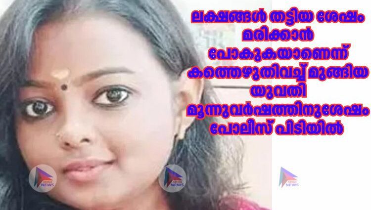 ലക്ഷങ്ങൾ തട്ടിയ ശേഷം മരിക്കാന്‍ പോകുകയാണെന്ന് കത്തെഴുതിവച്ച്‌ മുങ്ങിയ യുവതി മൂന്നുവര്‍ഷത്തിനുശേഷം പോലീസ് പിടിയിൽ