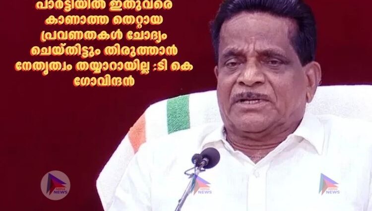 പാർട്ടിയില്‍ ഇതുവരെ കാണാത്ത തെറ്റായ പ്രവണതകള്‍ ചോദ്യം ചെയ്തിട്ടും തിരുത്താൻ നേതൃത്വം തയ്യാറായില്ല :ടി കെ ഗോവിന്ദൻ