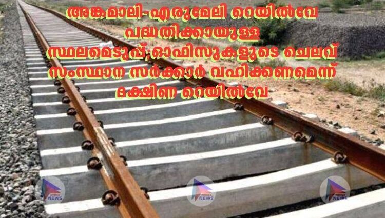 അങ്കമാലി-എരുമേലി റെയിൽവേ പദ്ധതിക്കായുള്ള സ്ഥലമെടുപ്പ്;ഓഫിസുകളുടെ ചെലവ് സംസ്ഥാന സർക്കാർ വഹിക്കണമെന്ന് ദക്ഷിണ റെയിൽവേ