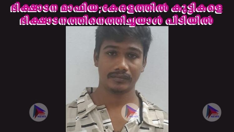 ഭിക്ഷാടന മാഫിയ;കേരളത്തിൽ കുട്ടികളെ ഭിക്ഷാടനത്തിനെത്തിച്ചയാൾ പിടിയിൽ