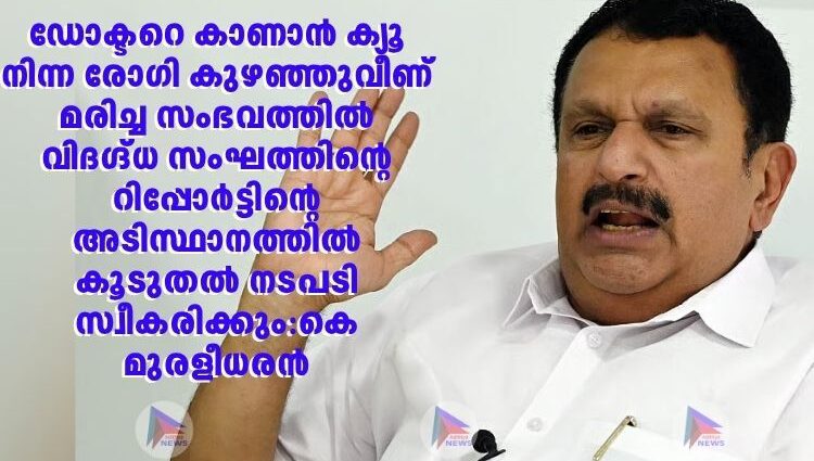 ഡോക്ടറെ കാണാൻ ക്യൂ നിന്ന രോഗി കുഴഞ്ഞുവീണ് മരിച്ച സംഭവത്തിൽ വിദഗ്ദ്ധ സംഘത്തിന്റെ റിപ്പോർട്ടിന്റെ അടിസ്ഥാനത്തിൽ കൂടുതൽ നടപടി സ്വീകരിക്കും:കെ മുരളീധരൻ