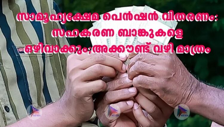 സാമൂ​ഹ്യക്ഷേമ പെൻഷൻ വിതരണം: സഹകരണ ബാങ്കുകളെ ഒഴിവാക്കും;അക്കൗണ്ട് വഴി മാത്രം
