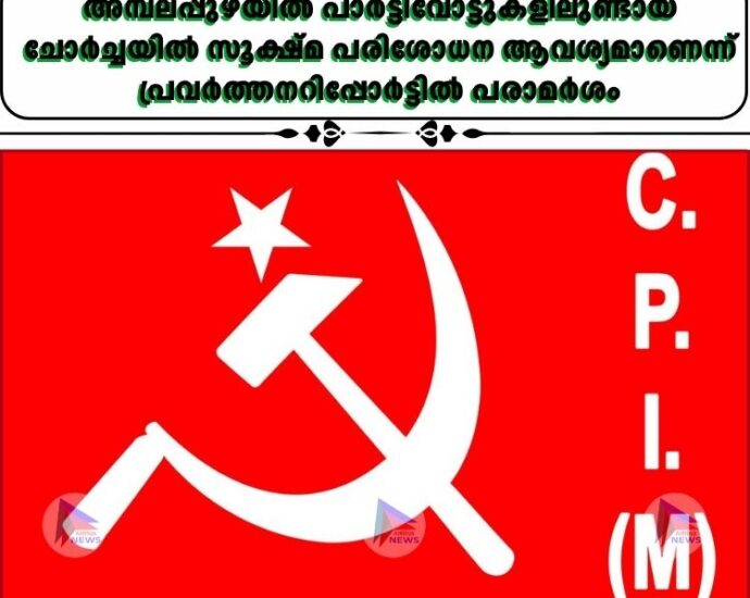 അമ്പലപ്പുഴയില്‍ പാർട്ടിവോട്ടുകളിലുണ്ടായ ചോർച്ചയില്‍ സൂക്ഷ്മ പരിശോധന ആവശ്യമാണെന്ന് പ്രവർത്തനറിപ്പോർട്ടില്‍ പരാമർശം
