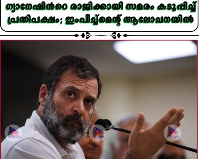 ഗ്യാനേഷിന്റെ രാജിക്കായി സമരം കടുപ്പിച്ച് പ്രതിപക്ഷം; ഇംപീച്ച്മെന്റ് ആലോചനയിൽ