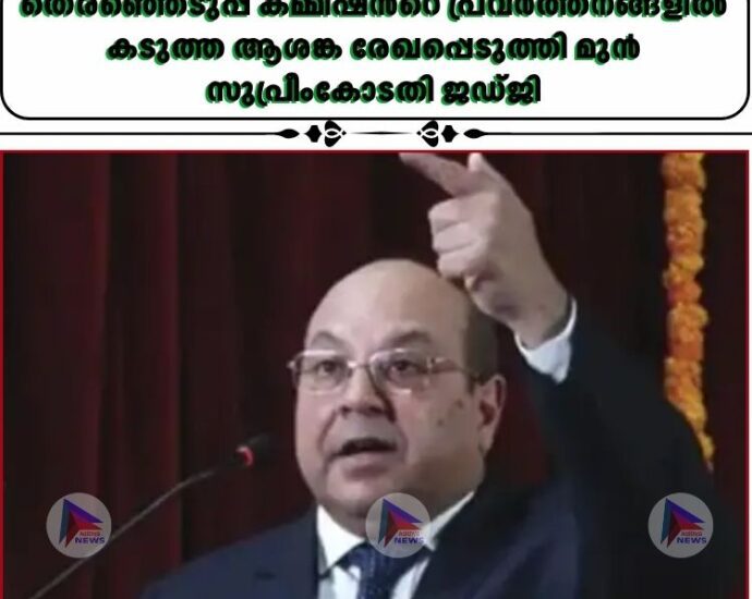 തെരഞ്ഞെടുപ്പ് കമ്മീഷന്‍റെ പ്രവര്‍ത്തനങ്ങളില്‍ കടുത്ത ആശങ്ക രേഖപ്പെടുത്തി മുൻ സുപ്രീംകോടതി ജഡ്ജി